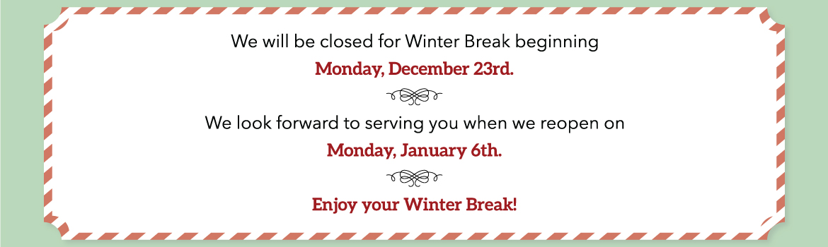 We will be closed for Winter Break beginning Monday, December 23rd. We look forward to serving you when we reopen on Monday, January 6th. Enjoyr your Winter Break!